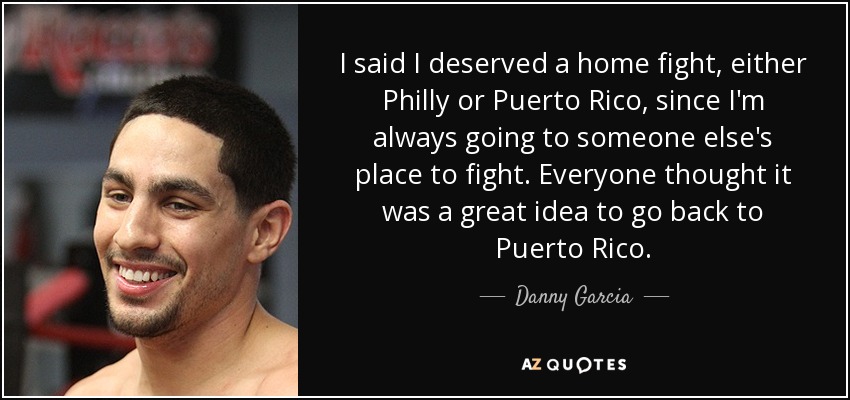 I said I deserved a home fight, either Philly or Puerto Rico, since I'm always going to someone else's place to fight. Everyone thought it was a great idea to go back to Puerto Rico. - Danny Garcia