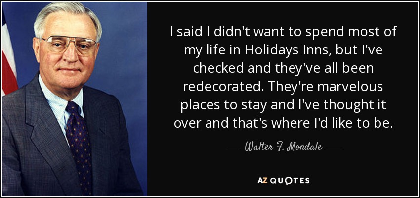 I said I didn't want to spend most of my life in Holidays Inns, but I've checked and they've all been redecorated. They're marvelous places to stay and I've thought it over and that's where I'd like to be. - Walter F. Mondale