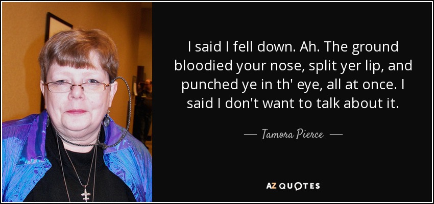 I said I fell down. Ah. The ground bloodied your nose, split yer lip, and punched ye in th' eye, all at once. I said I don't want to talk about it. - Tamora Pierce