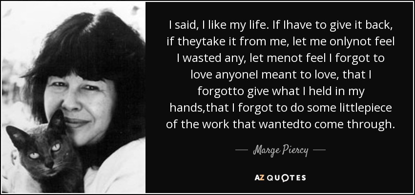 I said, I like my life. If Ihave to give it back, if theytake it from me, let me onlynot feel I wasted any, let menot feel I forgot to love anyoneI meant to love, that I forgotto give what I held in my hands,that I forgot to do some littlepiece of the work that wantedto come through. - Marge Piercy