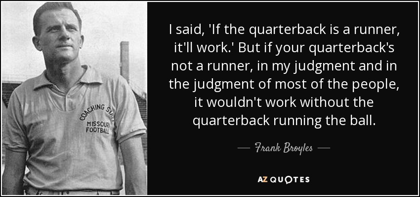 I said, 'If the quarterback is a runner, it'll work.' But if your quarterback's not a runner, in my judgment and in the judgment of most of the people, it wouldn't work without the quarterback running the ball. - Frank Broyles