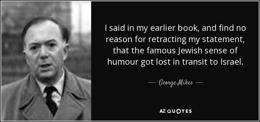I said in my earlier book, and find no reason for retracting my statement, that the famous Jewish sense of humour got lost in transit to Israel. - George Mikes