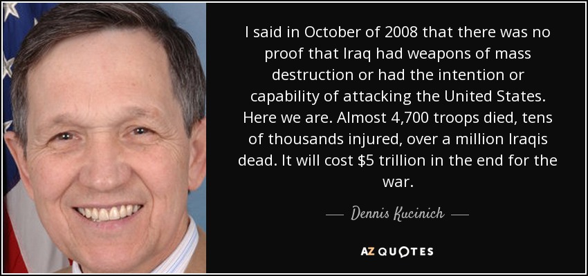 I said in October of 2008 that there was no proof that Iraq had weapons of mass destruction or had the intention or capability of attacking the United States. Here we are. Almost 4,700 troops died, tens of thousands injured, over a million Iraqis dead. It will cost $5 trillion in the end for the war. - Dennis Kucinich