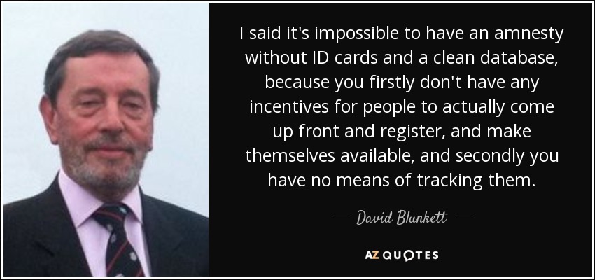 I said it's impossible to have an amnesty without ID cards and a clean database, because you firstly don't have any incentives for people to actually come up front and register, and make themselves available, and secondly you have no means of tracking them. - David Blunkett