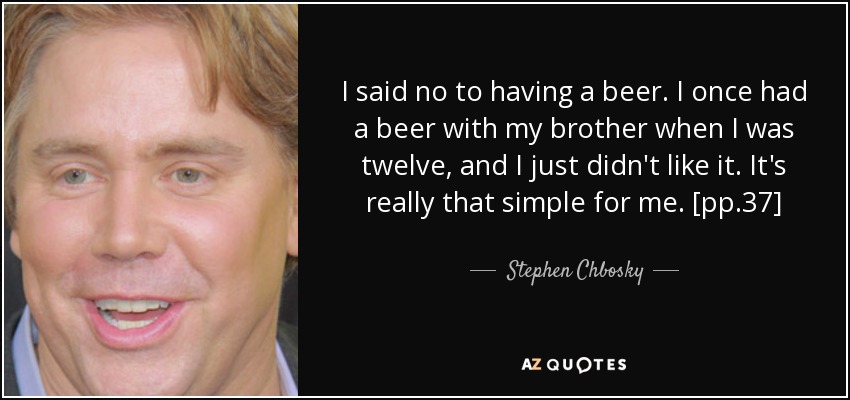 I said no to having a beer. I once had a beer with my brother when I was twelve, and I just didn't like it. It's really that simple for me. [pp.37] - Stephen Chbosky
