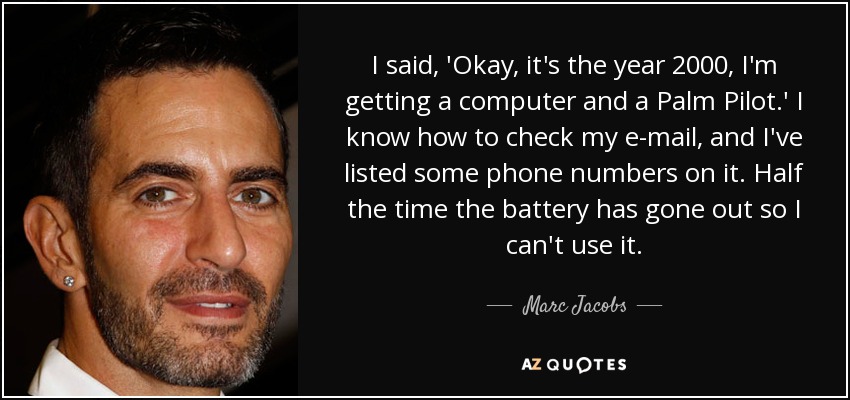 I said, 'Okay, it's the year 2000, I'm getting a computer and a Palm Pilot.' I know how to check my e-mail, and I've listed some phone numbers on it. Half the time the battery has gone out so I can't use it. - Marc Jacobs