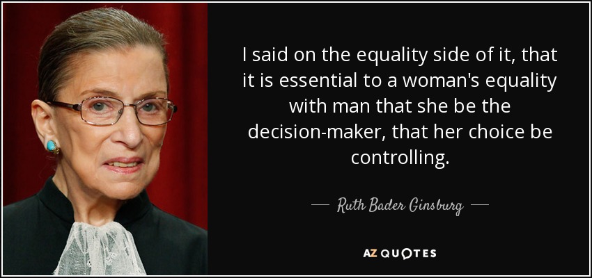 I said on the equality side of it, that it is essential to a woman's equality with man that she be the decision-maker, that her choice be controlling. - Ruth Bader Ginsburg