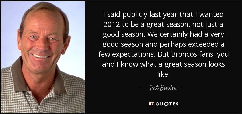 I said publicly last year that I wanted 2012 to be a great season, not just a good season. We certainly had a very good season and perhaps exceeded a few expectations. But Broncos fans, you and I know what a great season looks like. - Pat Bowlen
