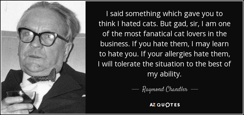 I said something which gave you to think I hated cats. But gad, sir, I am one of the most fanatical cat lovers in the business. If you hate them, I may learn to hate you. If your allergies hate them, I will tolerate the situation to the best of my ability. - Raymond Chandler