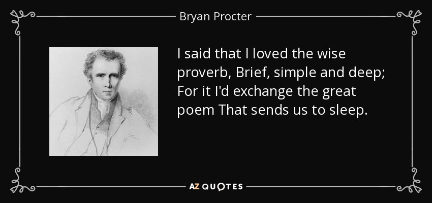 I said that I loved the wise proverb, Brief, simple and deep; For it I'd exchange the great poem That sends us to sleep. - Bryan Procter