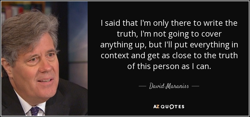 I said that I'm only there to write the truth, I'm not going to cover anything up, but I'll put everything in context and get as close to the truth of this person as I can. - David Maraniss