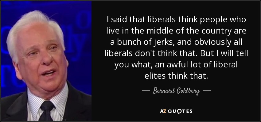 I said that liberals think people who live in the middle of the country are a bunch of jerks, and obviously all liberals don't think that. But I will tell you what, an awful lot of liberal elites think that. - Bernard Goldberg