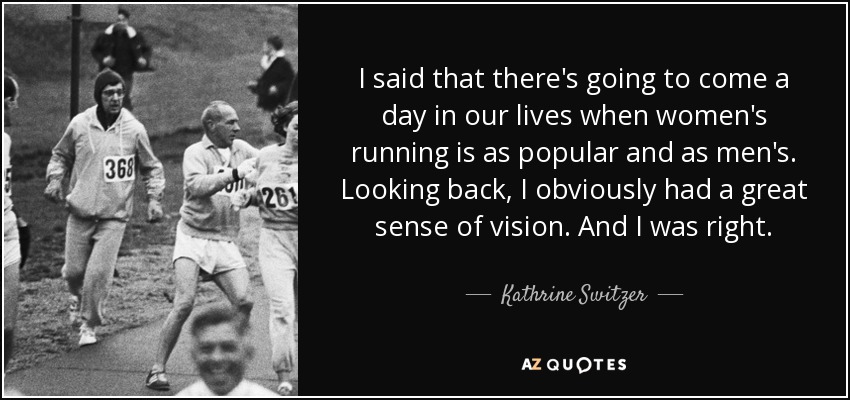 I said that there's going to come a day in our lives when women's running is as popular and as men's. Looking back, I obviously had a great sense of vision. And I was right. - Kathrine Switzer