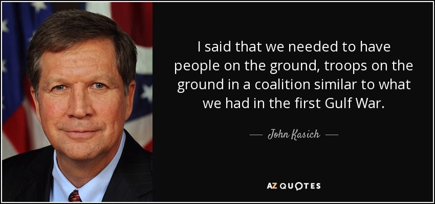 I said that we needed to have people on the ground, troops on the ground in a coalition similar to what we had in the first Gulf War. - John Kasich
