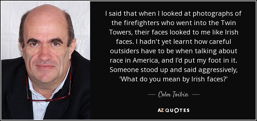 I said that when I looked at photographs of the firefighters who went into the Twin Towers, their faces looked to me like Irish faces. I hadn't yet learnt how careful outsiders have to be when talking about race in America, and I'd put my foot in it. Someone stood up and said aggressively, 'What do you mean by Irish faces?' - Colm Toibin