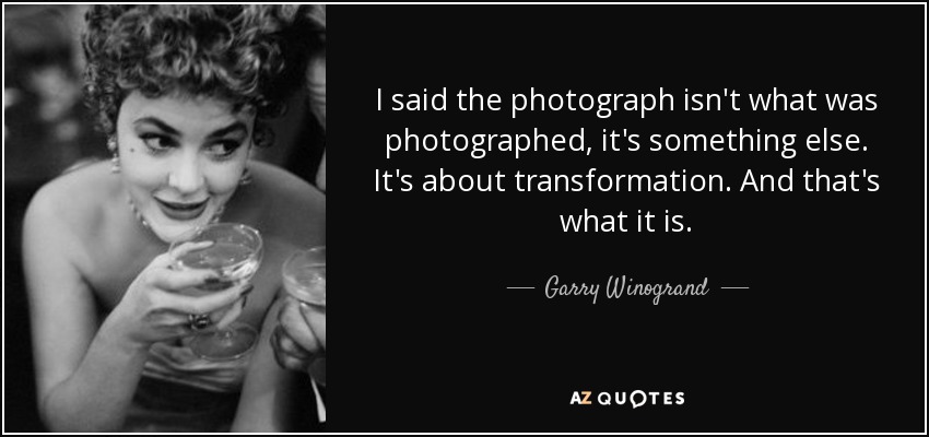 I said the photograph isn't what was photographed, it's something else. It's about transformation. And that's what it is. - Garry Winogrand