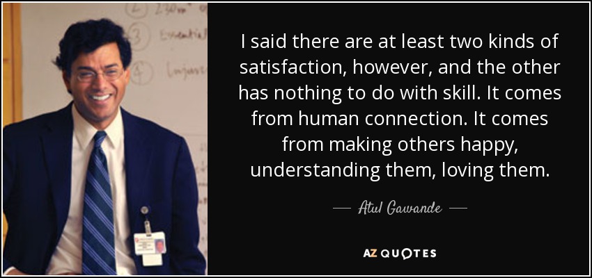 I said there are at least two kinds of satisfaction, however, and the other has nothing to do with skill. It comes from human connection. It comes from making others happy, understanding them, loving them. - Atul Gawande