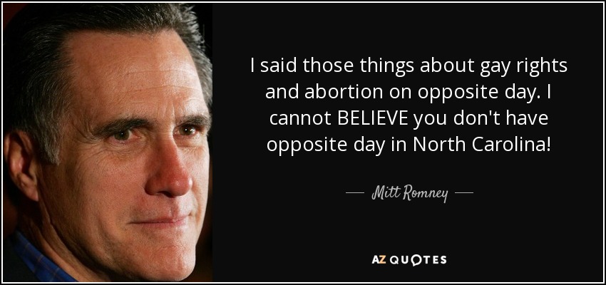 I said those things about gay rights and abortion on opposite day. I cannot BELIEVE you don't have opposite day in North Carolina! - Mitt Romney