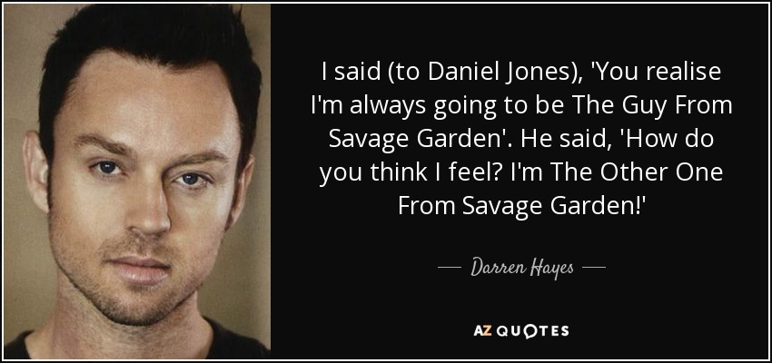 I said (to Daniel Jones), 'You realise I'm always going to be The Guy From Savage Garden'. He said, 'How do you think I feel? I'm The Other One From Savage Garden!' - Darren Hayes