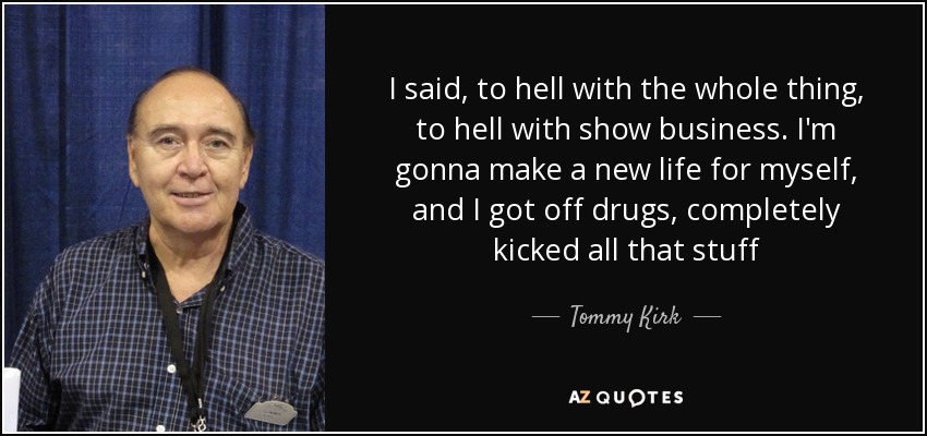 I said, to hell with the whole thing, to hell with show business. I'm gonna make a new life for myself, and I got off drugs, completely kicked all that stuff - Tommy Kirk