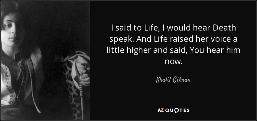 I said to Life, I would hear Death speak. And Life raised her voice a little higher and said, You hear him now. - Khalil Gibran