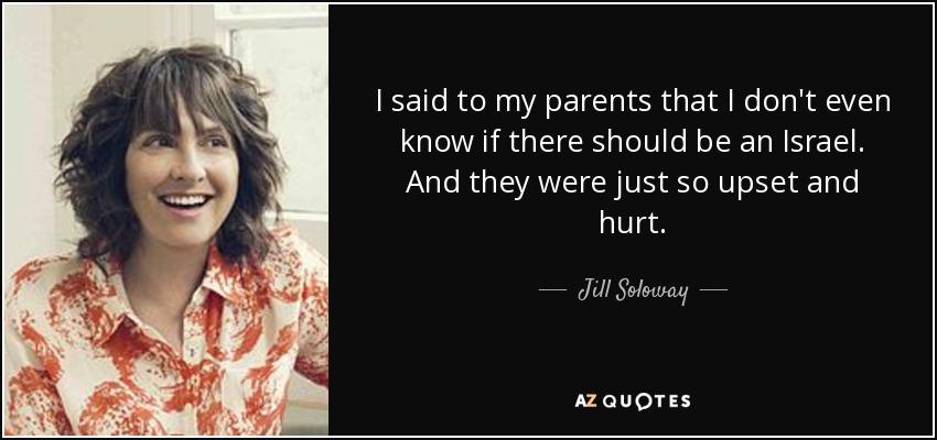I said to my parents that I don't even know if there should be an Israel. And they were just so upset and hurt. - Jill Soloway