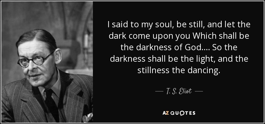 I said to my soul, be still, and let the dark come upon you Which shall be the darkness of God. . . . So the darkness shall be the light, and the stillness the dancing. - T. S. Eliot