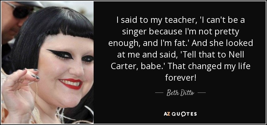 I said to my teacher, 'I can't be a singer because I'm not pretty enough, and I'm fat.' And she looked at me and said, 'Tell that to Nell Carter, babe.' That changed my life forever! - Beth Ditto