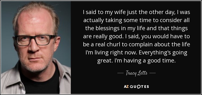 I said to my wife just the other day, I was actually taking some time to consider all the blessings in my life and that things are really good. I said, you would have to be a real churl to complain about the life I'm living right now. Everything's going great. I'm having a good time. - Tracy Letts