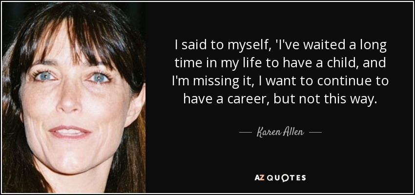 I said to myself, 'I've waited a long time in my life to have a child, and I'm missing it, I want to continue to have a career, but not this way. - Karen Allen