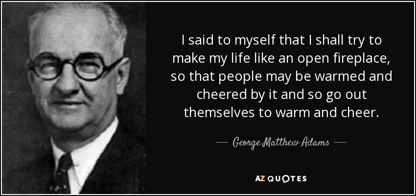 I said to myself that I shall try to make my life like an open fireplace, so that people may be warmed and cheered by it and so go out themselves to warm and cheer. - George Matthew Adams