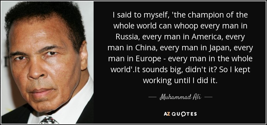 I said to myself, 'the champion of the whole world can whoop every man in Russia, every man in America, every man in China, every man in Japan, every man in Europe - every man in the whole world'.It sounds big, didn't it? So I kept working until I did it. - Muhammad Ali