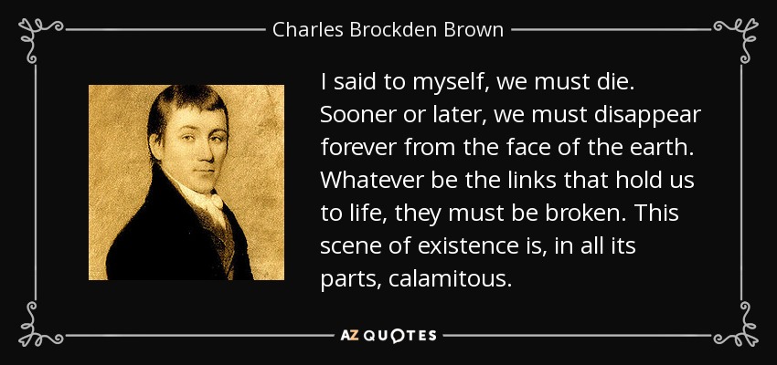 I said to myself, we must die. Sooner or later, we must disappear forever from the face of the earth. Whatever be the links that hold us to life, they must be broken. This scene of existence is, in all its parts, calamitous. - Charles Brockden Brown