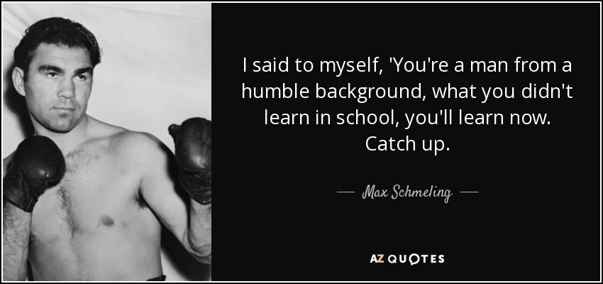 I said to myself, 'You're a man from a humble background, what you didn't learn in school, you'll learn now. Catch up. - Max Schmeling