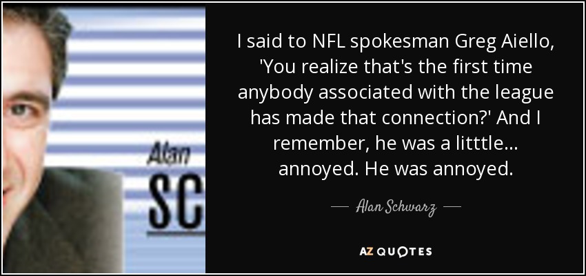 I said to NFL spokesman Greg Aiello, 'You realize that's the first time anybody associated with the league has made that connection?' And I remember, he was a litttle... annoyed. He was annoyed. - Alan Schwarz