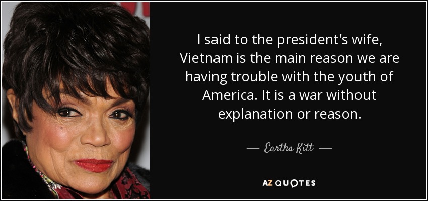 I said to the president's wife, Vietnam is the main reason we are having trouble with the youth of America. It is a war without explanation or reason. - Eartha Kitt