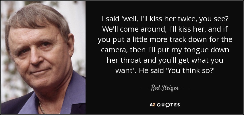 I said 'well, I'll kiss her twice, you see? We'll come around, I'll kiss her, and if you put a little more track down for the camera, then I'll put my tongue down her throat and you'll get what you want'. He said 'You think so?' - Rod Steiger