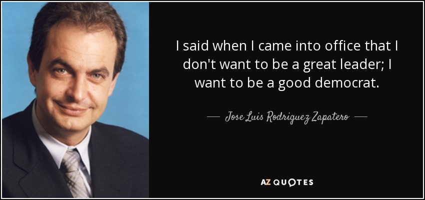 I said when I came into office that I don't want to be a great leader; I want to be a good democrat. - Jose Luis Rodriguez Zapatero