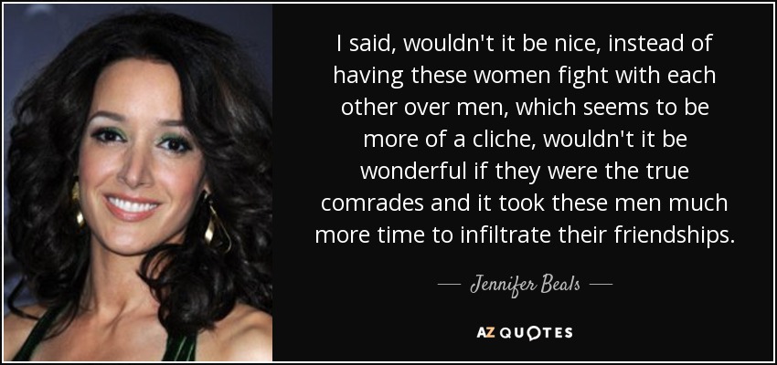 I said, wouldn't it be nice, instead of having these women fight with each other over men, which seems to be more of a cliche, wouldn't it be wonderful if they were the true comrades and it took these men much more time to infiltrate their friendships. - Jennifer Beals