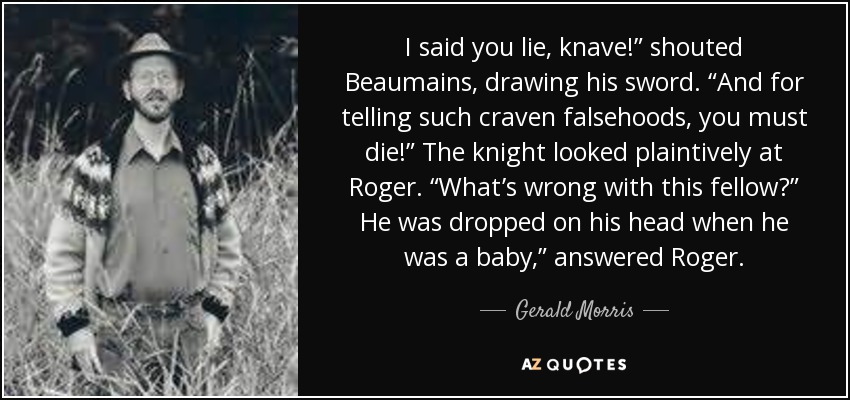 I said you lie, knave!” shouted Beaumains, drawing his sword. “And for telling such craven falsehoods, you must die!” The knight looked plaintively at Roger. “What’s wrong with this fellow?” He was dropped on his head when he was a baby,” answered Roger. - Gerald Morris