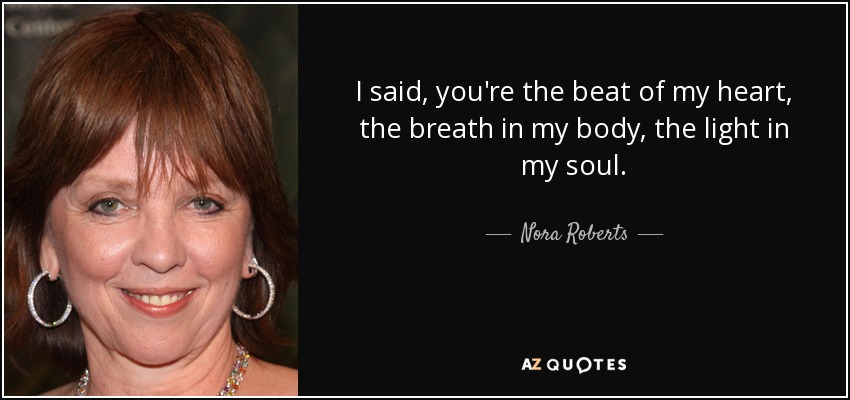 I said, you're the beat of my heart, the breath in my body, the light in my soul. - Nora Roberts