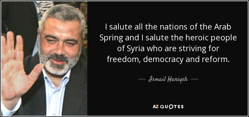 I salute all the nations of the Arab Spring and I salute the heroic people of Syria who are striving for freedom, democracy and reform. - Ismail Haniyeh