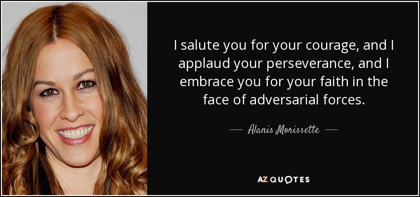 I salute you for your courage, and I applaud your perseverance, and I embrace you for your faith in the face of adversarial forces. - Alanis Morissette