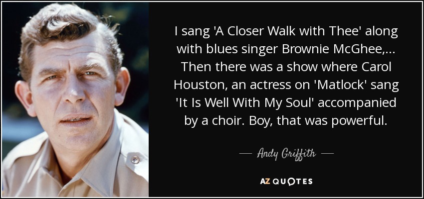 I sang 'A Closer Walk with Thee' along with blues singer Brownie McGhee, ... Then there was a show where Carol Houston, an actress on 'Matlock' sang 'It Is Well With My Soul' accompanied by a choir. Boy, that was powerful. - Andy Griffith