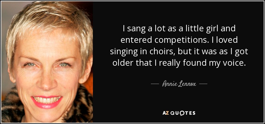 I sang a lot as a little girl and entered competitions. I loved singing in choirs, but it was as I got older that I really found my voice. - Annie Lennox