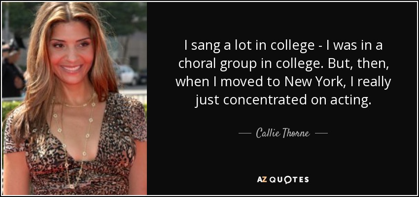 I sang a lot in college - I was in a choral group in college. But, then, when I moved to New York, I really just concentrated on acting. - Callie Thorne