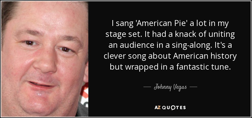 I sang 'American Pie' a lot in my stage set. It had a knack of uniting an audience in a sing-along. It's a clever song about American history but wrapped in a fantastic tune. - Johnny Vegas