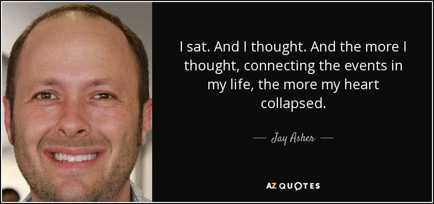 I sat. And I thought. And the more I thought, connecting the events in my life, the more my heart collapsed. - Jay Asher