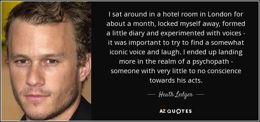 I sat around in a hotel room in London for about a month, locked myself away, formed a little diary and experimented with voices - it was important to try to find a somewhat iconic voice and laugh. I ended up landing more in the realm of a psychopath - someone with very little to no conscience towards his acts. - Heath Ledger