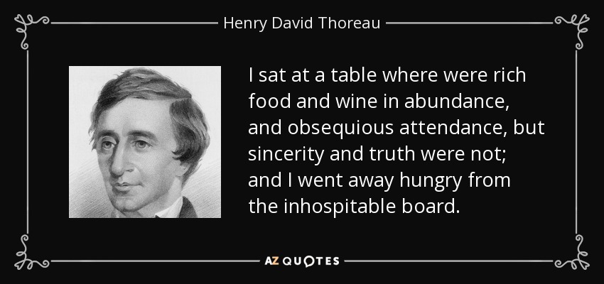 I sat at a table where were rich food and wine in abundance, and obsequious attendance, but sincerity and truth were not; and I went away hungry from the inhospitable board. - Henry David Thoreau